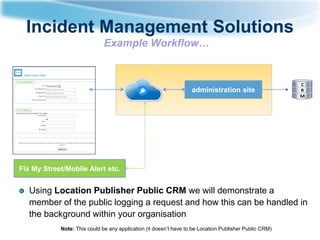 Incident Management Solutions
Example Workflow…

administration site

Fix My Street/Mobile Alert etc.

Using Location Publisher Public CRM we will demonstrate a
member of the public logging a request and how this can be handled in
the background within your organisation
Note: This could be any application (it doesn’t have to be Location Publisher Public CRM)

 