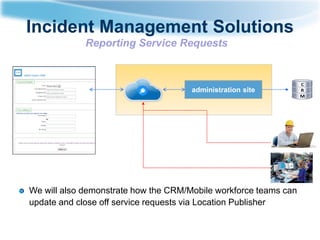 Incident Management Solutions
Reporting Service Requests

administration site

We will also demonstrate how the CRM/Mobile workforce teams can
update and close off service requests via Location Publisher

 