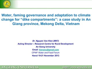 Water, faming governance and adaptation to climate
change for “dike compartments”: a case study in An
Giang province, Mekong Delta, Vietnam

Dr. Nguyen Van Kien (MK7)
Acting Director – Research Centre for Rural Development
An Giang University
Email: kienanu@gmail.com
CPWF Water and Food Forum
Hanoi 19-21 November 2013

 