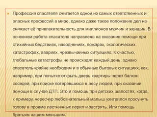 

Профессия спасателя считается одной из самых ответственных и
опасных профессий в мире, однако даже такое положение дел не
снижает еѐ привлекательность для миллионов мужчин и женщин. В
основном работа спасателя направлена на оказание помощи при

стихийных бедствиях, наводнениях, пожарах, экологических
катастрофах, авариях, чрезвычайных ситуациях. К счастью,
глобальные катастрофы не происходят каждый день, однако
спасатель крайне необходим и в обычных бытовых ситуациях, как,
например, при попытке открыть дверь квартиры через балкон
соседей, при поиске потерявшихся в лесу людей, при оказании
помощи в случае ДТП. Это и помощь при детских шалостях, когда,

к примеру, чересчур любознательный малыш ухитрился просунуть
голову в проеме лестничных перил и застрять. Или помощь
братьям нашим меньшим.

 