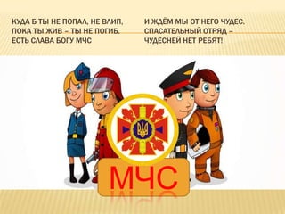 КУДА Б ТЫ НЕ ПОПАЛ, НЕ ВЛИП,
ПОКА ТЫ ЖИВ – ТЫ НЕ ПОГИБ.
ЕСТЬ СЛАВА БОГУ МЧС

И ЖДЁМ МЫ ОТ НЕГО ЧУДЕС.
СПАСАТЕЛЬНЫЙ ОТРЯД –
ЧУДЕСНЕЙ НЕТ РЕБЯТ!

МЧС

 