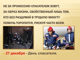 НЕ ЗА ПРОФЕССИЮ СПАСАТЕЛЕМ ЗОВУТ,
ЗА ОБРАЗ ЖИЗНИ, СВОЙСТВЕННЫЙ ЛИШЬ ТЕМ,
КТО БЕЗ РАЗДУМИЙ В ТРУДНУЮ МИНУТУ
ПОМОЧЬ ТОРОПИТСЯ, РИСКУЯ ЧАСТО ВСЕМ.



27 декабря - День спасателя.

 