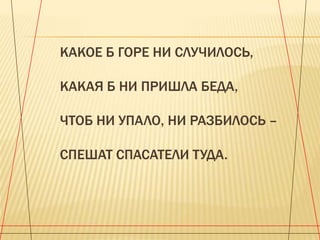 КАКОЕ Б ГОРЕ НИ СЛУЧИЛОСЬ,
КАКАЯ Б НИ ПРИШЛА БЕДА,

ЧТОБ НИ УПАЛО, НИ РАЗБИЛОСЬ –
СПЕШАТ СПАСАТЕЛИ ТУДА.

 