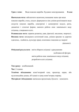 Урок з теми:

Види поясних виробів. Художнє конструювання.

8 клас

Навчальна мета: забезпечити засвоєння ученицями знань про види
поясних виробів, стиль, силует; формувати в них уміння розпізнавати види
силуетів поясних виробів, симетричні і асиметричні моделі, ритм,
динамічні і статичні форми; навчити робити опис зовнішнього виду
спідниць, створювати ескіз.
Розвивальна мета: сприяти розвитку уяви, фантазії, мислення, творчості.
Виховна мета: виховувати естетичний смак, уміння красиво та доречно
одягатись, охайність, культуру праці, позитивне ставлення до творчої
діяльності.
Очікувані результати: вміти обирати спідниці з урахуванням
особливостей фігури;
вміти робити опис зовнішнього виду спідниці,
розробляти ескіз спідниці.
Тип уроку: комбінований.
Час: 2 години.
Технічне

обладнання:

комп’ютерний

клас,

проектор,

екран,

мультимедійна дошка, об’єднані в єдину комп’ютерну мережу.
Матеріали і обладнання: навчальна презентація, буклети – конспекти.

або

 