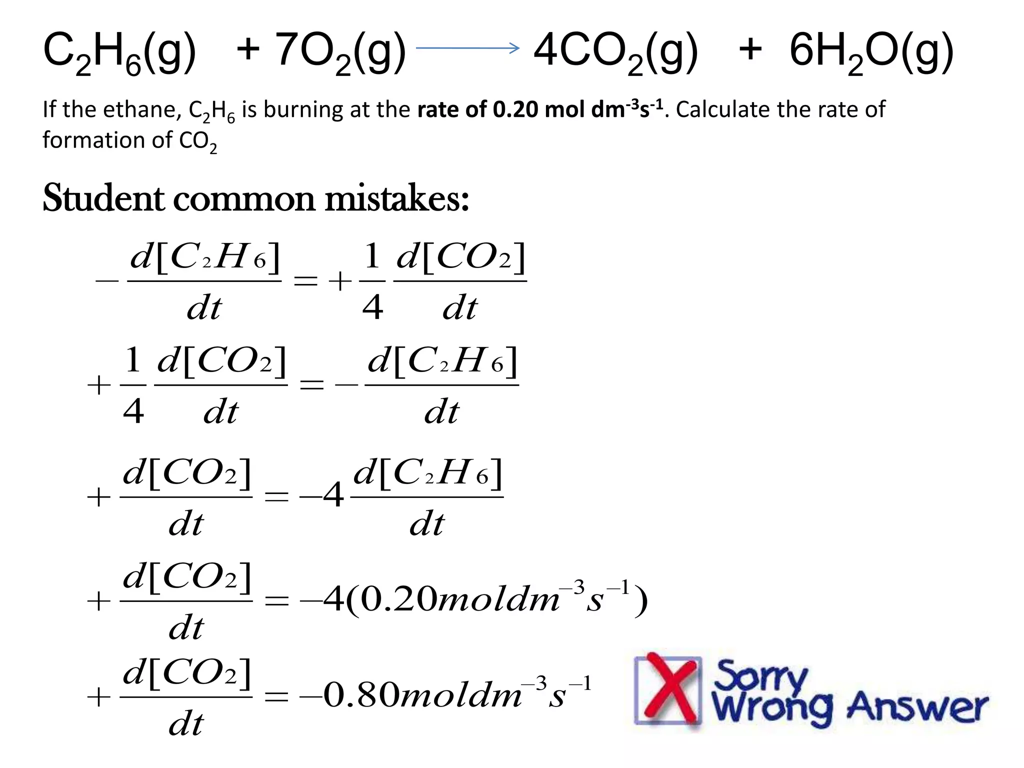 C2H6(g) + 7O2(g)

4CO2(g) + 6H2O(g)

If the ethane, C2H6 is burning at the rate of 0.20 mol dm-3s-1. Calculate the rate of
formation of CO2

Student common mistakes:
d [C 2 H 6]
dt
1 d [CO 2]
4
dt
d [CO 2]
dt
d [CO 2]
dt
d [CO 2]
dt

1 d [CO 2]
4
dt
d [C 2 H 6]
dt
d [C 2 H 6]
4
dt
4(0.20moldm 3s 1 )
0.80moldm 3s

1

 