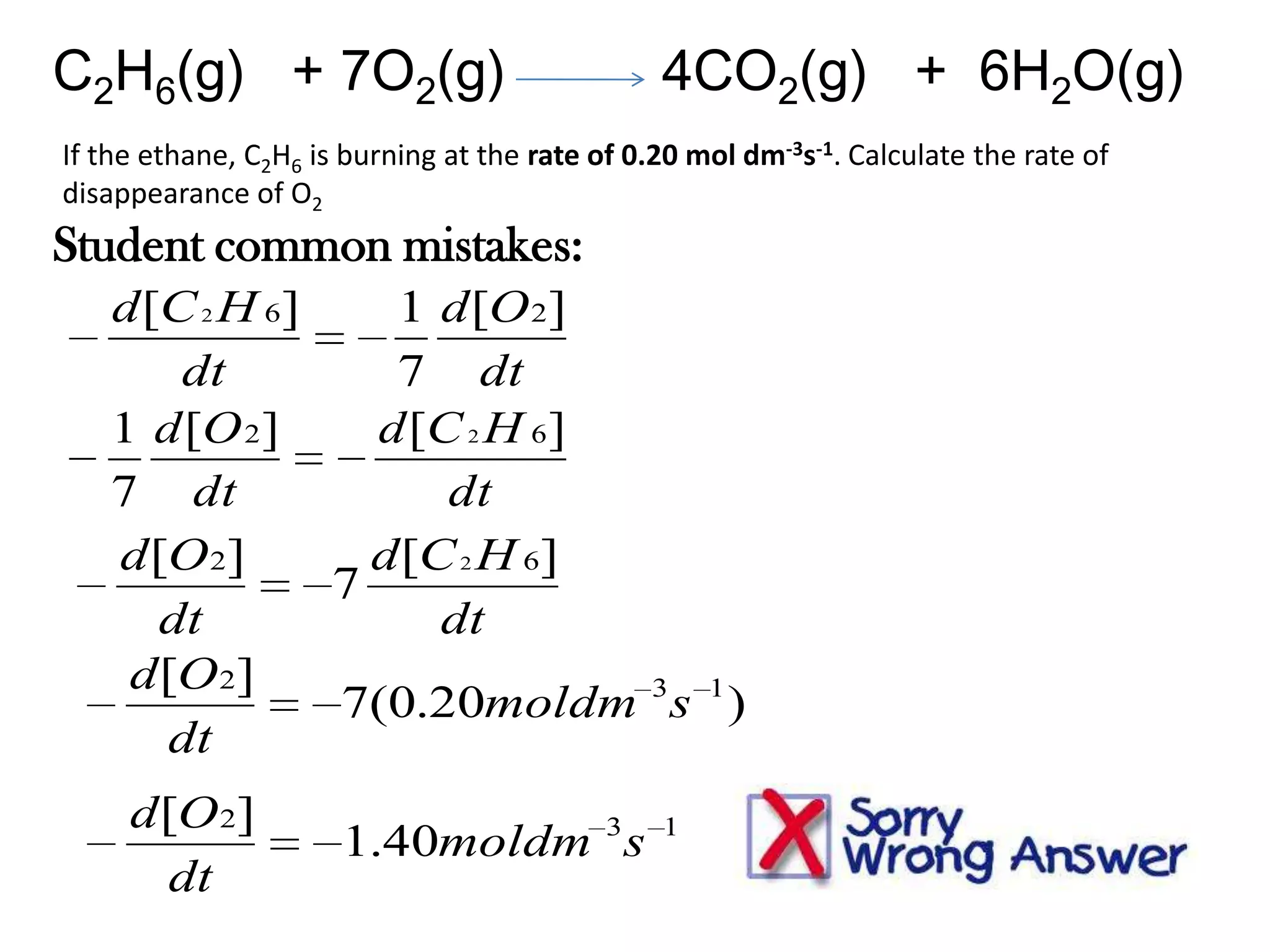 C2H6(g) + 7O2(g)

4CO2(g) + 6H2O(g)

If the ethane, C2H6 is burning at the rate of 0.20 mol dm-3s-1. Calculate the rate of
disappearance of O2

Student common mistakes:
d [C 2 H 6]
1 d [O 2]
dt
7 dt
1 d [O 2]
d [C 2 H 6]
7 dt
dt
d [O 2]
d [C 2 H 6]
7
dt
dt
d [O 2]
7(0.20moldm 3s 1 )
dt
d [O 2]
dt

1.40moldm 3s

1

 