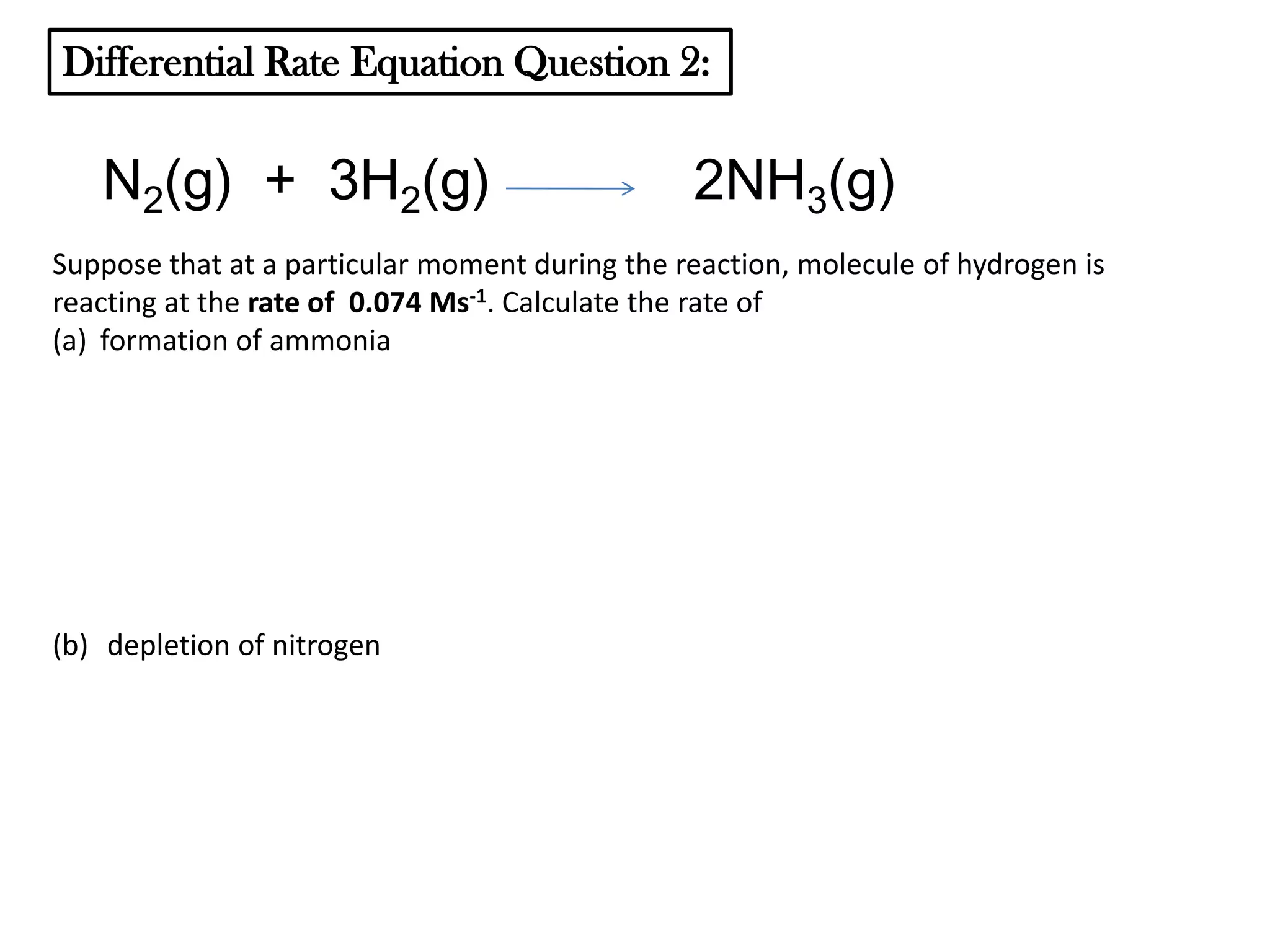 Differential Rate Equation Question 2:

N2(g) + 3H2(g)

2NH3(g)

Suppose that at a particular moment during the reaction, molecule of hydrogen is
reacting at the rate of 0.074 Ms-1. Calculate the rate of
(a) formation of ammonia

(b) depletion of nitrogen

 