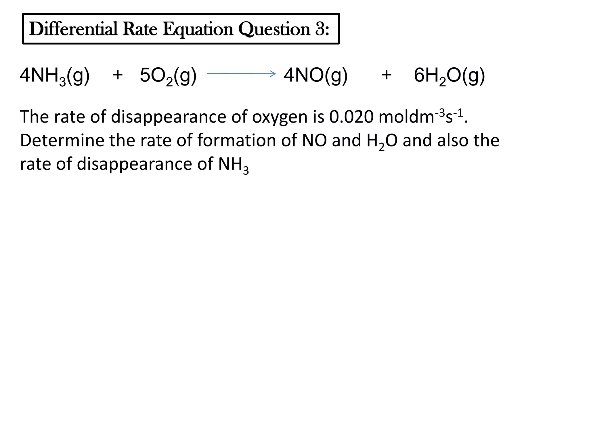 Differential Rate Equation Question 3:

4NH3(g)

+ 5O2(g)

4NO(g)

+

6H2O(g)

The rate of disappearance of oxygen is 0.020 moldm-3s-1.
Determine the rate of formation of NO and H2O and also the
rate of disappearance of NH3

 