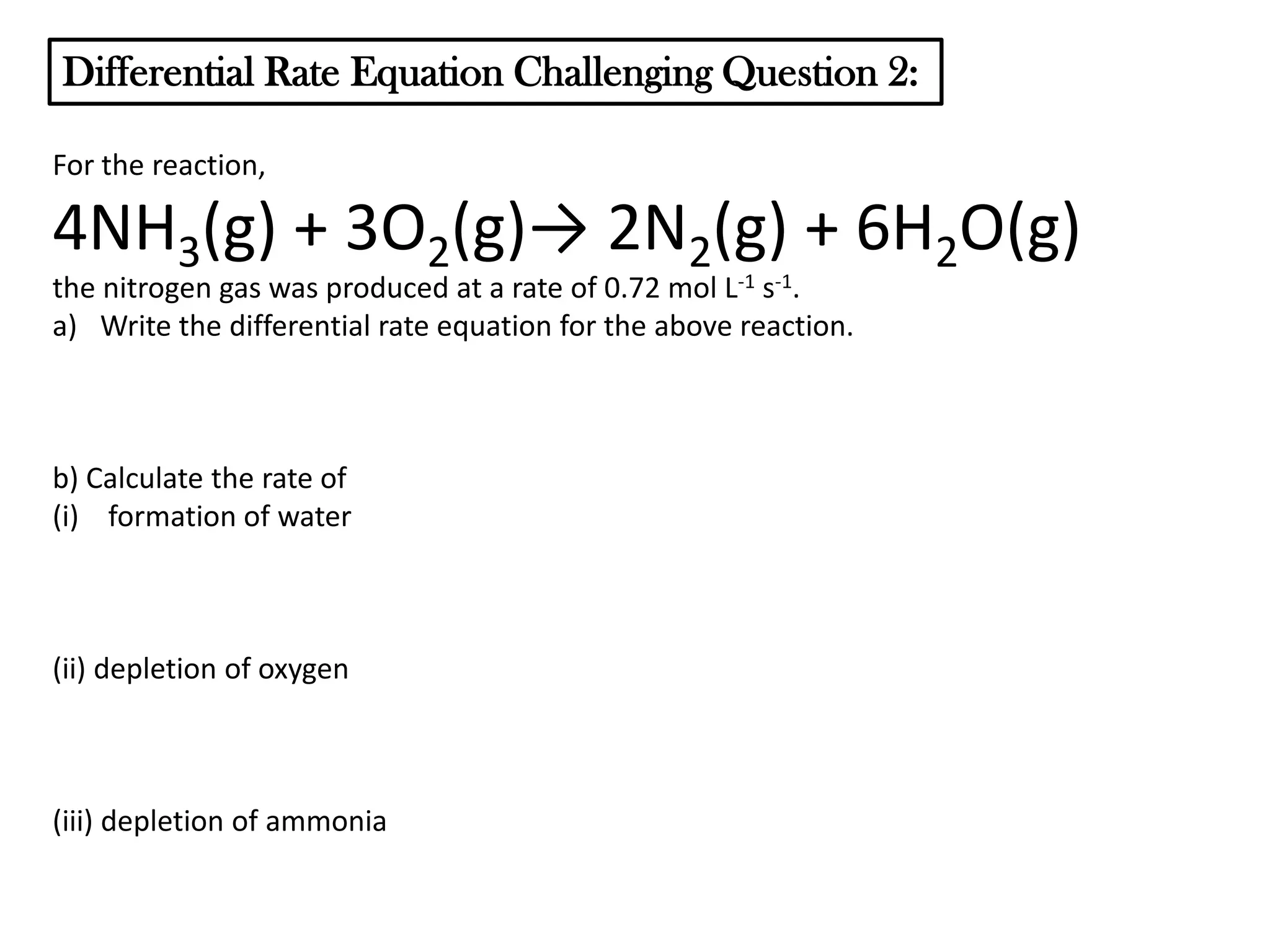 Differential Rate Equation Challenging Question 2:
For the reaction,

4NH3(g) + 3O2(g)→ 2N2(g) + 6H2O(g)
the nitrogen gas was produced at a rate of 0.72 mol L-1 s-1.
a) Write the differential rate equation for the above reaction.

b) Calculate the rate of
(i) formation of water

(ii) depletion of oxygen

(iii) depletion of ammonia

 
