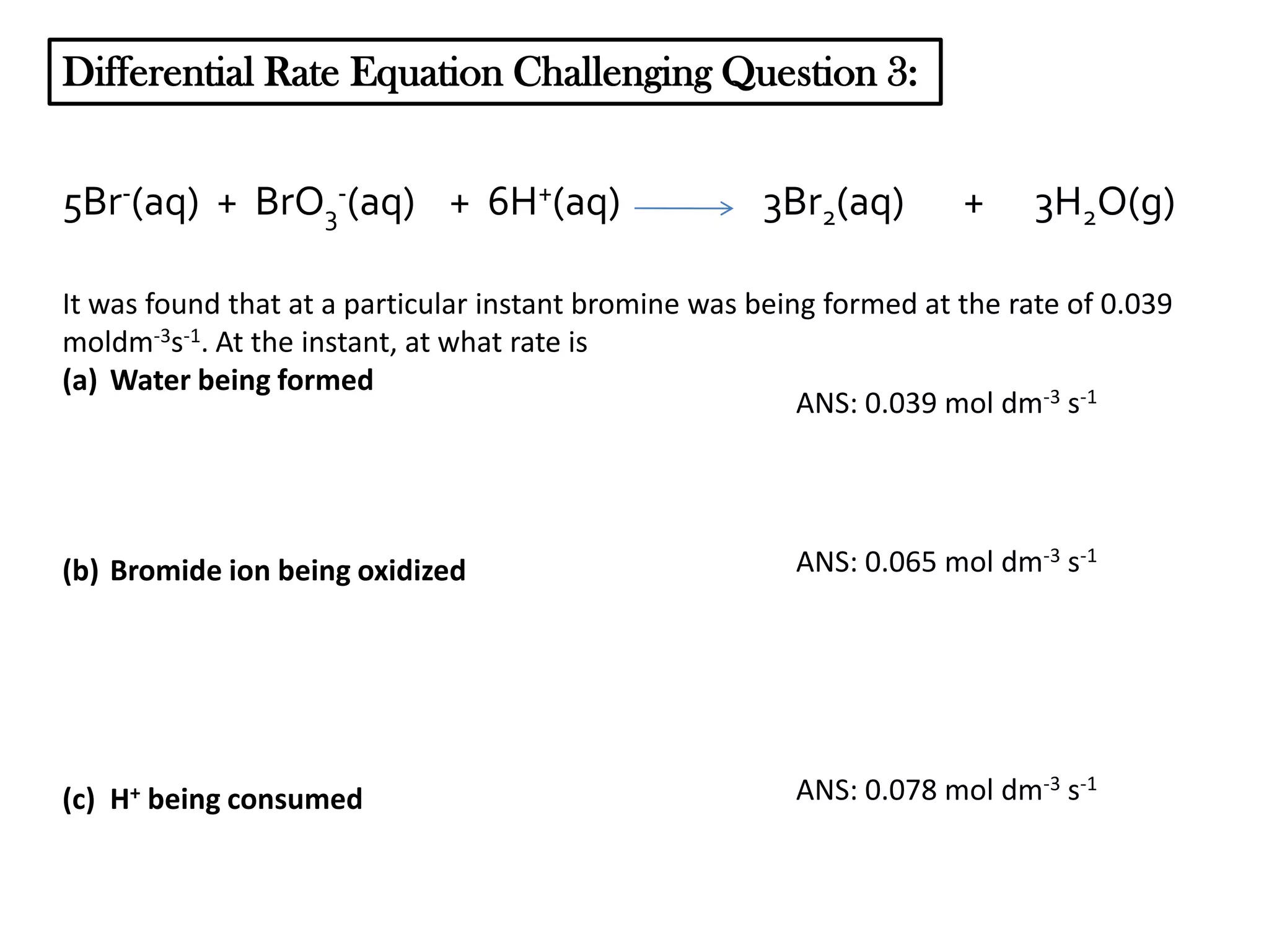 Differential Rate Equation Challenging Question 3:
5Br-(aq) + BrO3-(aq) + 6H+(aq)

3Br2(aq)

+

3H2O(g)

It was found that at a particular instant bromine was being formed at the rate of 0.039
moldm-3s-1. At the instant, at what rate is
(a) Water being formed
ANS: 0.039 mol dm-3 s-1

(b) Bromide ion being oxidized

ANS: 0.065 mol dm-3 s-1

(c) H+ being consumed

ANS: 0.078 mol dm-3 s-1

 
