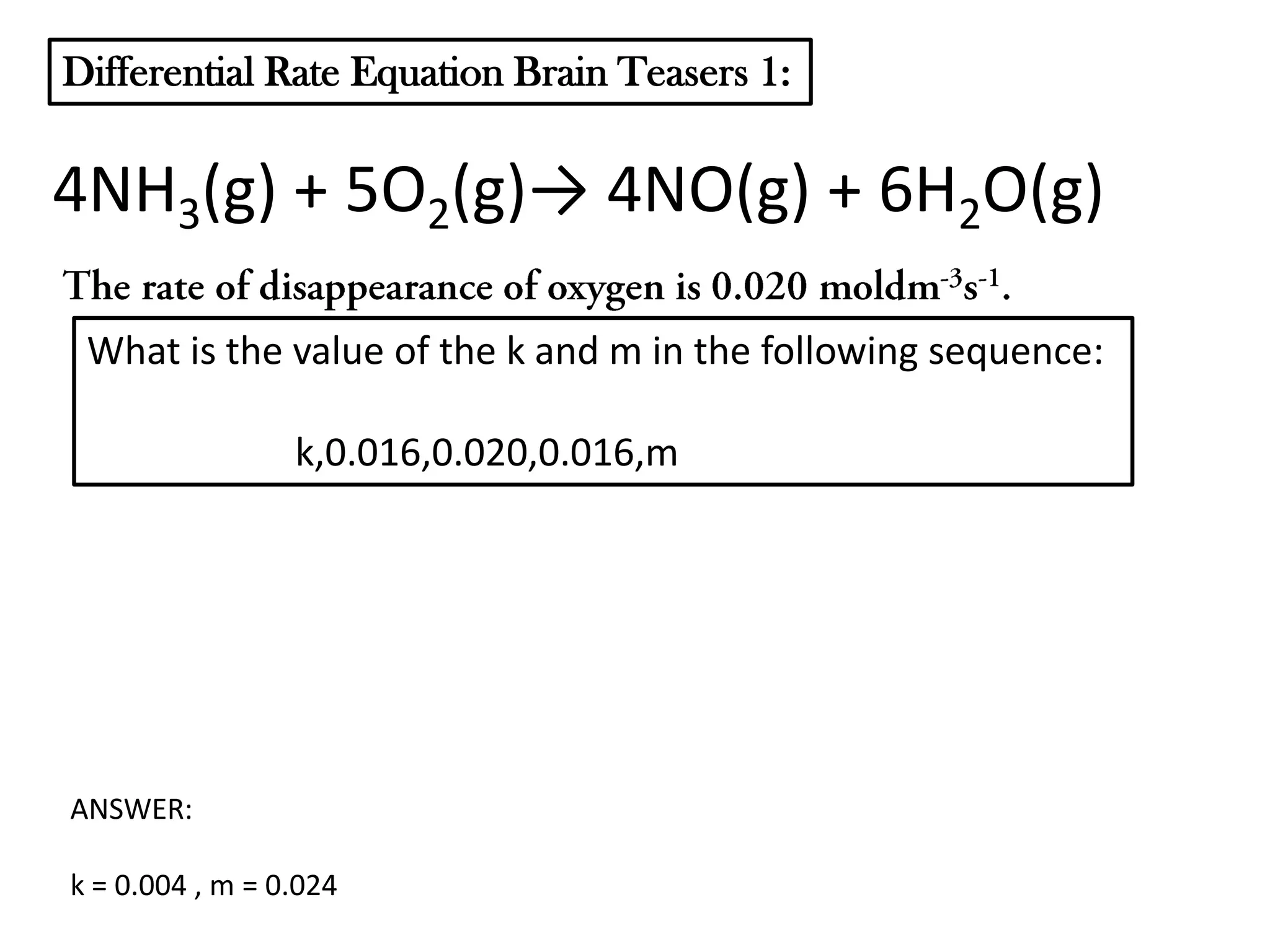Differential Rate Equation Brain Teasers 1:

4NH3(g) + 5O2(g)→ 4NO(g) + 6H2O(g)
What is the value of the k and m in the following sequence:
k,0.016,0.020,0.016,m

ANSWER:
k = 0.004 , m = 0.024

 