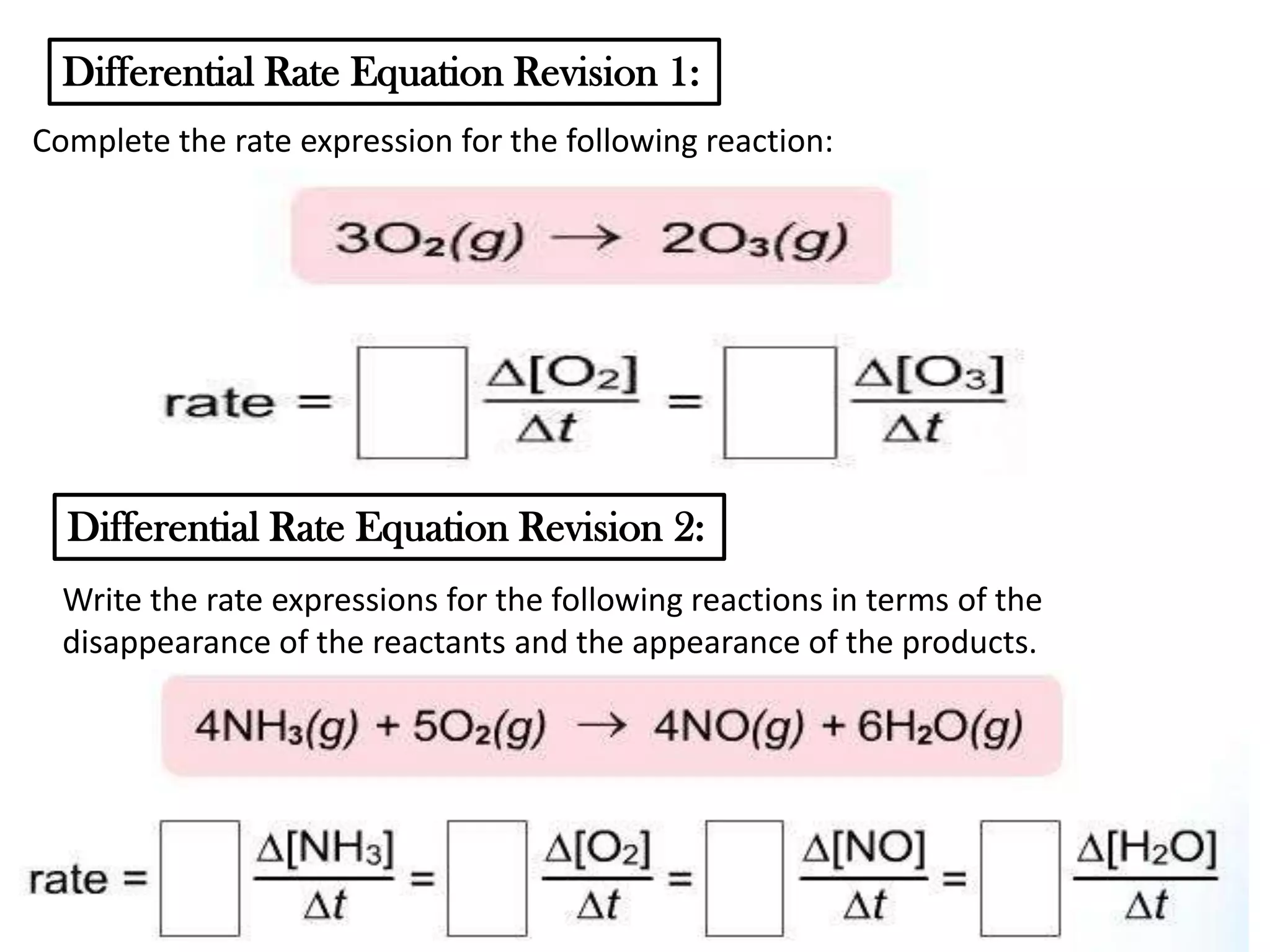 Differential Rate Equation Revision 1:
Complete the rate expression for the following reaction:

Differential Rate Equation Revision 2:
Write the rate expressions for the following reactions in terms of the
disappearance of the reactants and the appearance of the products.

 