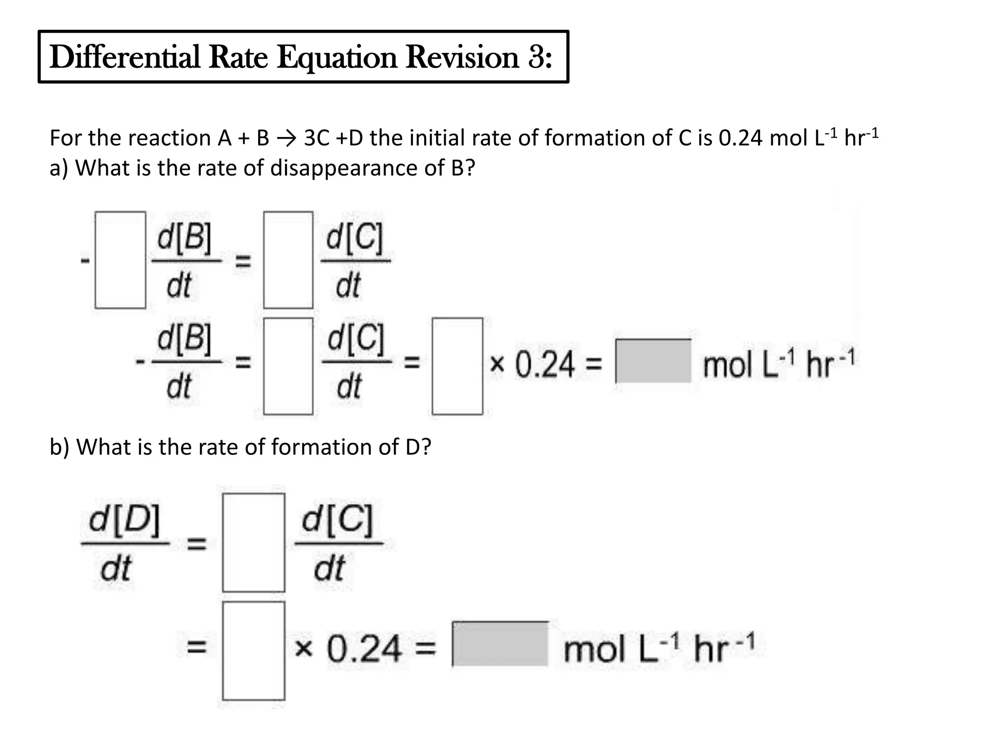 Differential Rate Equation Revision 3:
For the reaction A + B → 3C +D the initial rate of formation of C is 0.24 mol L-1 hr-1
a) What is the rate of disappearance of B?

b) What is the rate of formation of D?

 