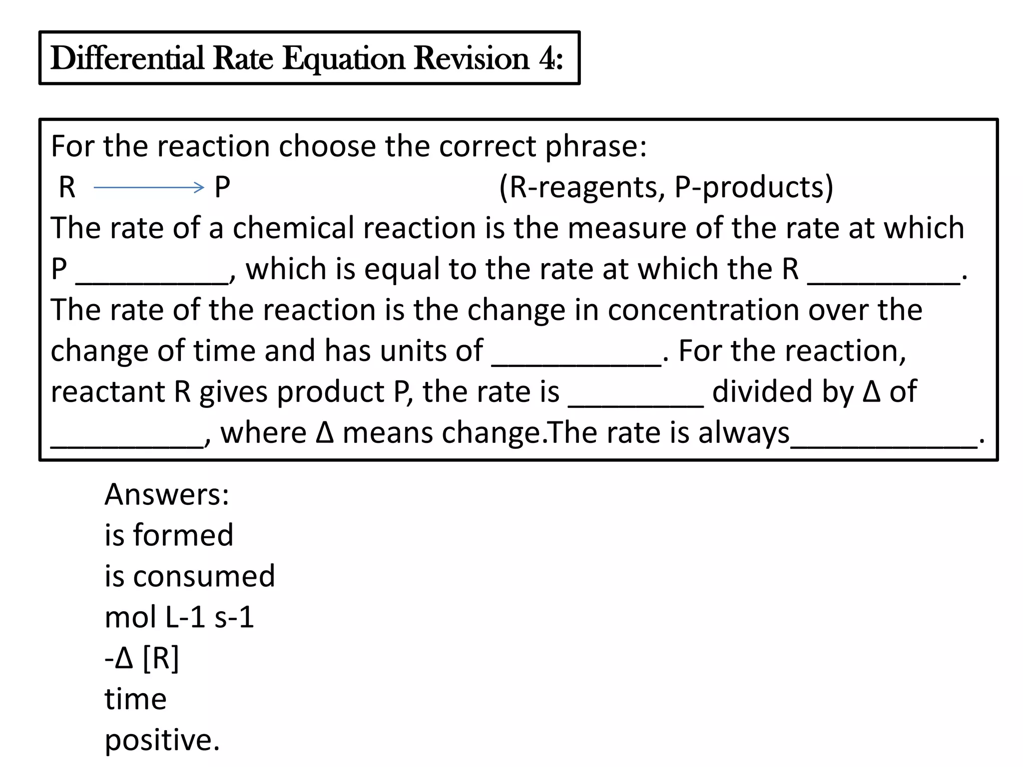 Differential Rate Equation Revision 4:
For the reaction choose the correct phrase:
R
P
(R-reagents, P-products)
The rate of a chemical reaction is the measure of the rate at which
P _________, which is equal to the rate at which the R _________.
The rate of the reaction is the change in concentration over the
change of time and has units of __________. For the reaction,
reactant R gives product P, the rate is ________ divided by Δ of
_________, where Δ means change.The rate is always___________.
Answers:
is formed
is consumed
mol L-1 s-1
-Δ *R]
time
positive.

 