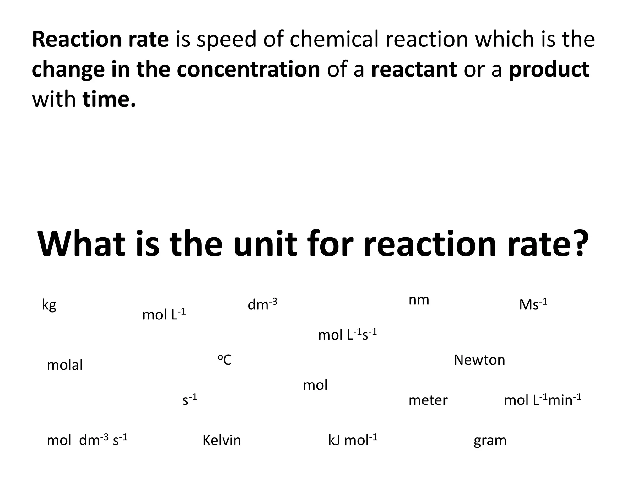 Reaction rate is speed of chemical reaction which is the
change in the concentration of a reactant or a product
with time.

What is the unit for reaction rate?
kg

mol

nm

dm-3

L-1

Ms-1

mol L-1s-1
oC

molal

mol

s-1
mol dm-3 s-1

Newton

Kelvin

meter
kJ mol-1

mol L-1min-1
gram

 