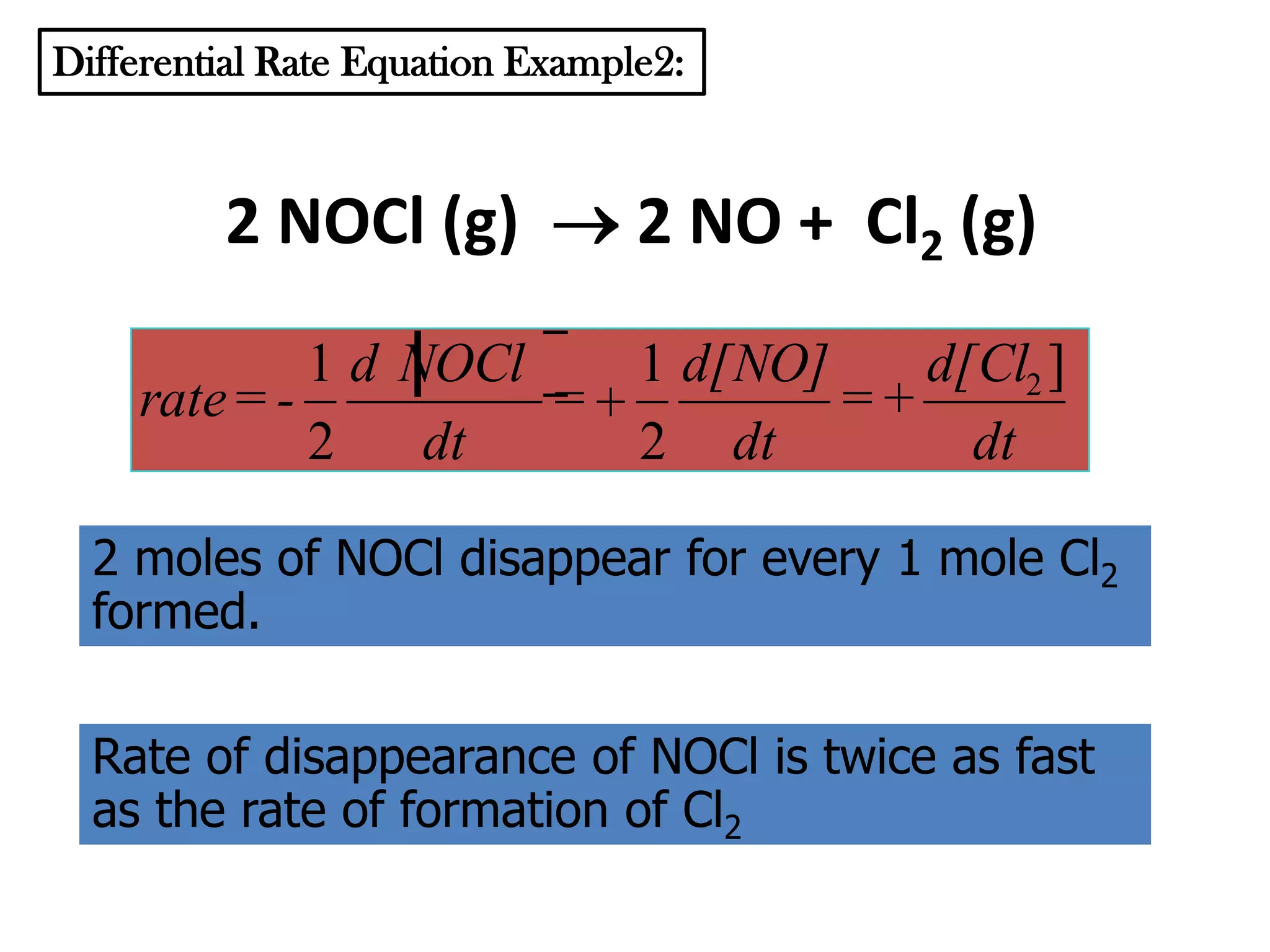 Differential Rate Equation Example2:

2 NOCl (g)

2 NO + Cl2 (g)

1 d NOCl
1 d[NO]
d[Cl2 ]
rate = =
=+
2
dt
2 dt
dt
2 moles of NOCl disappear for every 1 mole Cl2
formed.
Rate of disappearance of NOCl is twice as fast
as the rate of formation of Cl2

 