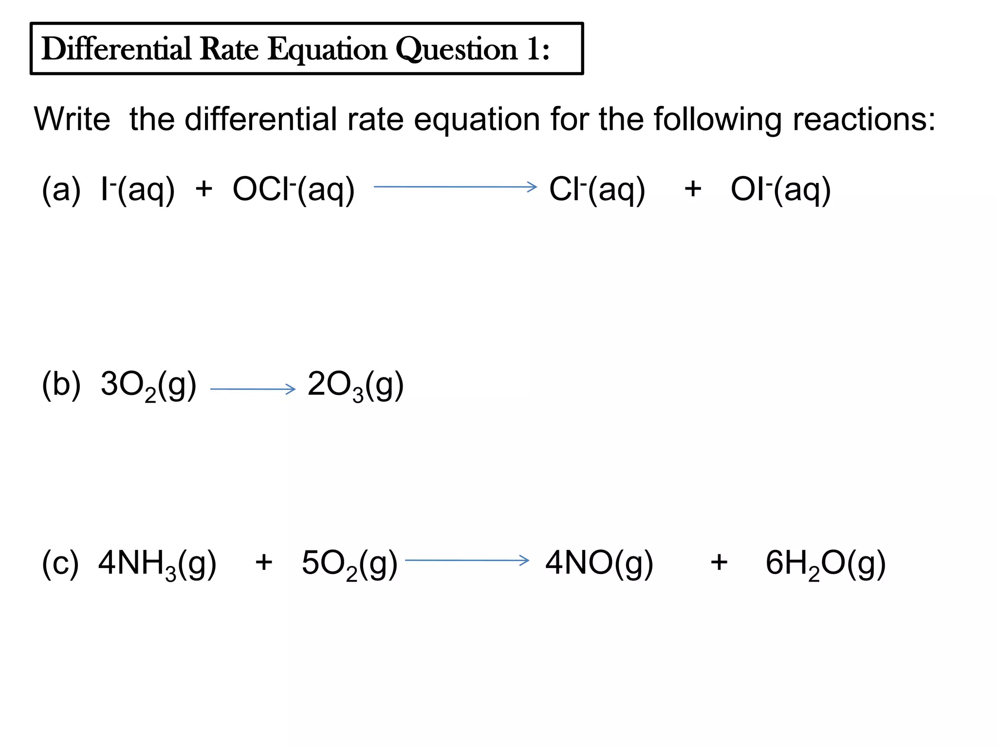 Differential Rate Equation Question 1:
Write the differential rate equation for the following reactions:
(a) I-(aq) + OCl-(aq)

(b) 3O2(g)

(c) 4NH3(g)

Cl-(aq)

+ OI-(aq)

2O3(g)

+ 5O2(g)

4NO(g)

+

6H2O(g)

 