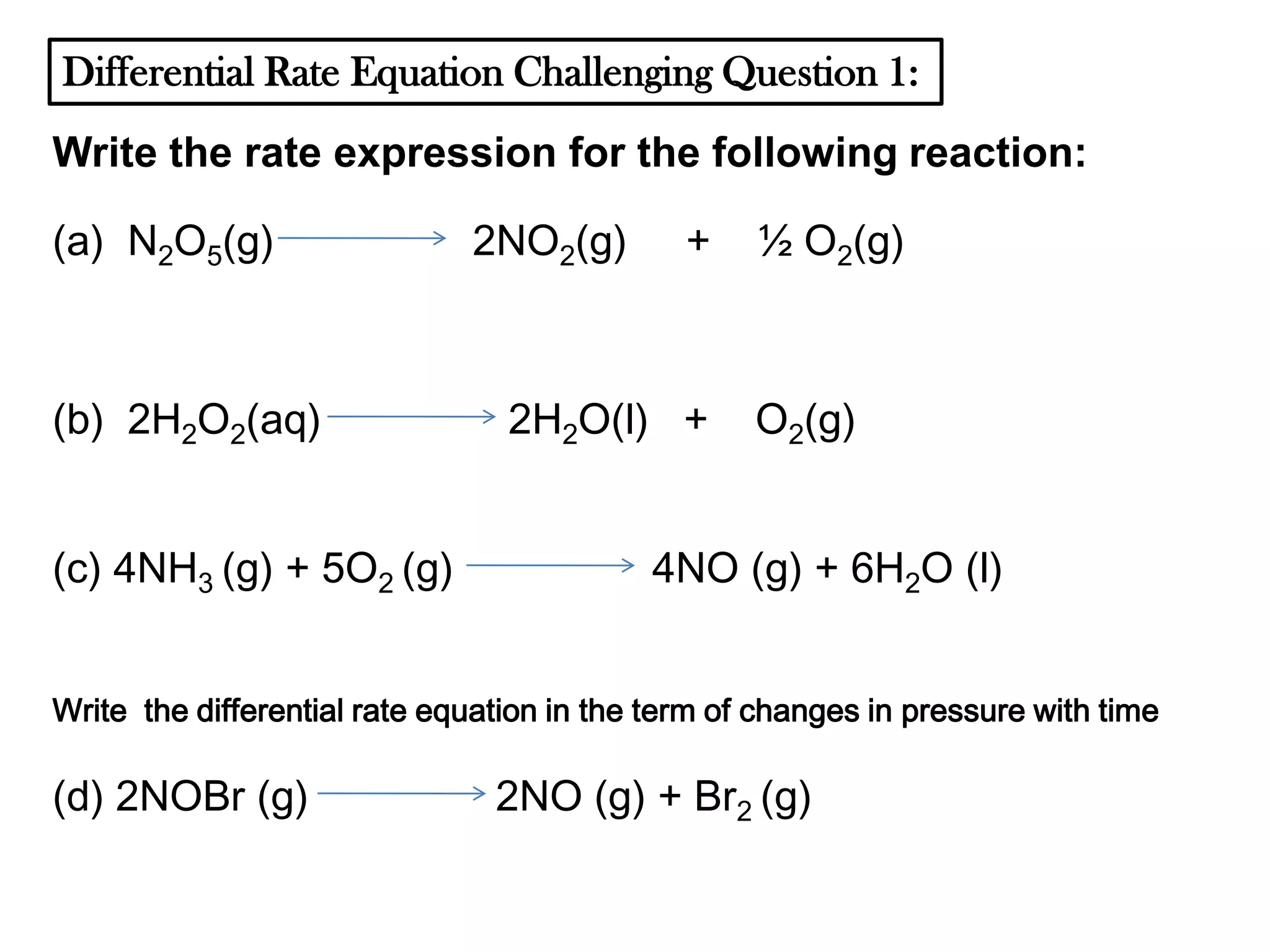 Differential Rate Equation Challenging Question 1:
Write the rate expression for the following reaction:
(a) N2O5(g)

(b) 2H2O2(aq)
(c) 4NH3 (g) + 5O2 (g)

2NO2(g)

+

2H2O(l) +

½ O2(g)

O2(g)

4NO (g) + 6H2O (l)

Write the differential rate equation in the term of changes in pressure with time

(d) 2NOBr (g)

2NO (g) + Br2 (g)

 