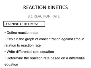REACTION KINETICS
8.1 REACTION RATE
LEARNING OUTCOMES:
• Define reaction rate

• Explain the graph of concentration against time in
relation to reaction rate
• Write differential rate equation
• Determine the reaction rate based on a differential
equation

 