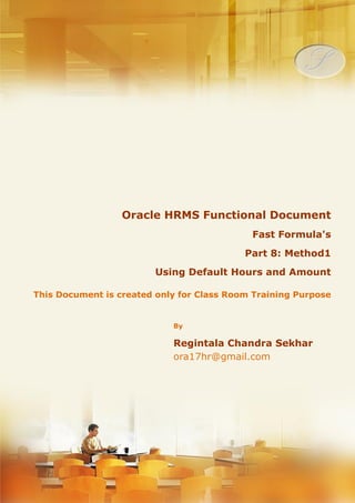 Menu, Functions and Security Profile 
Oracle HRMS Functional Document 
Fast Formula 
Method 1: Using Default Hours and Amount 
Part 8.1 
Note: This Document is created only for Class Room Training Purpose 
By 
Regintala Chandra Sekhar 
ora17hr@gmail.com 
Regintala Chandra Sekhar Page 1 ora17hr@gmail.com 
 