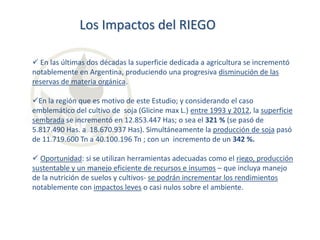 Los Impactos del RIEGO
 En las últimas dos décadas la superficie dedicada a agricultura se incrementó
notablemente en Argentina, produciendo una progresiva disminución de las
reservas de materia orgánica.
En la región que es motivo de este Estudio; y considerando el caso
emblemático del cultivo de soja (Glicine max L.) entre 1993 y 2012, la superficie
sembrada se incrementó en 12.853.447 Has; o sea el 321 % (se pasó de
5.817.490 Has. a 18.670.937 Has). Simultáneamente la producción de soja pasó
de 11.719.600 Tn a 40.100.196 Tn ; con un incremento de un 342 %.
 Oportunidad: si se utilizan herramientas adecuadas como el riego, producción
sustentable y un manejo eficiente de recursos e insumos – que incluya manejo
de la nutrición de suelos y cultivos- se podrán incrementar los rendimientos
notablemente con impactos leves o casi nulos sobre el ambiente.

 
