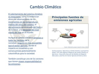 Cambio Climático
El calentamiento del sistema climático
es inequívoco, como lo evidencian
ahora las observaciones de los
incrementos en las temperaturas
medias del aire y del océano, el
derretimiento generalizado del hielo y
de la nieve, y la elevación del nivel
medio del mar en el mundo.
Aunque el cambio climático amenaza a
todos los sectores de la
sociedad, ninguno es más susceptible
que el sector agrícola, donde el
impacto es inmediato y con
consecuencias potencialmente
catastróficas para la sociedad.
También constituye uno de los sectores
que tienen mayor responsabilidad en
las emisiones.

Verónica Gutman, “Agricultura y Cambio Climático, la perspectiva
Global”-ITDT Taller Regional: Mitigación del Cambio Climático en
Agricultura - Desarrollo y Ejecución de Medidas de Mitigación
Adecuadas a cada País en el Sector Agrícola de América Latina

 