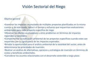 Visión Sectorial del Riego
Objetivo general
•Examinar los impactos acumulados de múltiples proyectos planificados en la misma
cuenca y, de este modo, reducir el tiempo y esfuerzo que requerirían evaluaciones
ambientales para cada proyecto específico de riego.
•Observar los efectos acumulativos u otros problemas en términos de impactos
regionales y nacionales.
•Complementar la evaluación ambiental de los proyectos específicos cuando estos son
requeridos por la significancia de los impactos esperados.
•Brindar la oportunidad para el análisis ambiental de la totalidad del sector, antes de
determinarse las prioridades de inversión.
•Realizar un análisis de alternativas, opciones y estrategias de inversión en términos de
costos y beneficios ambientales.
•Considerar los asuntos relacionados con el desarrollo sostenible a largo plazo.

 