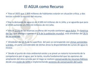 El AGUA como Recurso
 Para el 2025 que 1.800 millones de habitantes estarán en situación crítica, y dos
tercios sufrirán la escasez del recurso.
Hoy la demanda de agua es de 4.500 mil millones de m /año, y se aguarda que para
el 2030 aumente a 6.900 mil millones de m3 /año.
Sólo el 2.5 % de las reservas acuíferas del mundo contienen agua dulce. En América
del Sur, que alberga a apenas el 6 % de la población mundial, está alrededor del 26 %
de las reservas.
 Alrededor del 65 % de la superficie del país se corresponde con climas semiáridos
y áridos, en parte considerable de dichas áreas la disponibilidad de cursos de agua es
escasa.
 Desde el punto de vista ambiental existe y se prevé un notorio incremento de la
competencia por el agua; por lo tanto, resulta fundamental que las opciones de
ampliación del área servida por el riego se realicen conservando los recursos hídricos
desde una visión de GIRH e implementando acciones de conservación del suelo.

 
