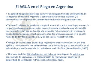 El AGUA en el Riego en Argentina
 La calidad del agua subterránea es mayor en la región húmeda y subhúmeda. En
las regiones áridas de la Argentina la sobreexplotación de los acuíferos y la
obsolescencia de los pozos han contaminado las fuentes de agua subterránea.
De los 6.3 millones de hectáreas la superficie de suelos aptos para riego, a su vez; la
proporción absoluta de tierras aptas es prácticamente igual en la zona húmeda (44
por ciento del total) que en la árida y la semiárida (56 por ciento); sin embargo, la
disponibilidad de agua es mucho menor en las dos últimas zonas que en la porción
húmeda del territorio argentino: 13 y 87 por ciento, respectivamente.
Aunque en la actualidad el área bajo riego representa solamente el 5% del área
agrícola, su importancia real debe medirse por el hecho de que su participación en el
valor de la producción sectorial ha oscilado entre el 25 y 38% (Banco Mundial, 2000).
 Una síntesis de las dificultades en el uso del agua para riego es; la salinización
generalizada de vastas áreas, la contaminación de reservorios y acuíferos, el
desperdicio de los recursos hídricos (Banco Mundial, 2000).

 