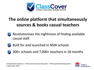 The online platform that simultaneously
sources & books casual teachers
 Revolutionises the nightmare of finding available
casual staff.

 Built for and launched in NSW schools
 300+ schools and 7,000+ teachers in 18 months

Collaborative Solutions – Online & Interactive Education – Pitching & Networking Event
5 December 2013

 