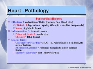 Heart -Pathology
Pericardial diseases

 Effusions collection of fluids (Serous, Pus, blood etc.,)
 Clinical depends on rapidity (if rapid – cardiac tamponade)
 X-ray  globoid heart
 Inflammation  Acute & chronic
 Primary & Acute  mostly viral
 Chronic TB & Fungal

 Special forms

 Constrictive Pericarditis = MCC- TB, Pericardium is 1 cm thick, Rxpericardectomy
 Rheumatoid Arthritis = Fibrinous Pericarditis ( most common
finding)
 Dressler’s syndrome= post –MI Pericarditis

1
Dr. Krishna Tadepalli, MD, www.mletips.com

 