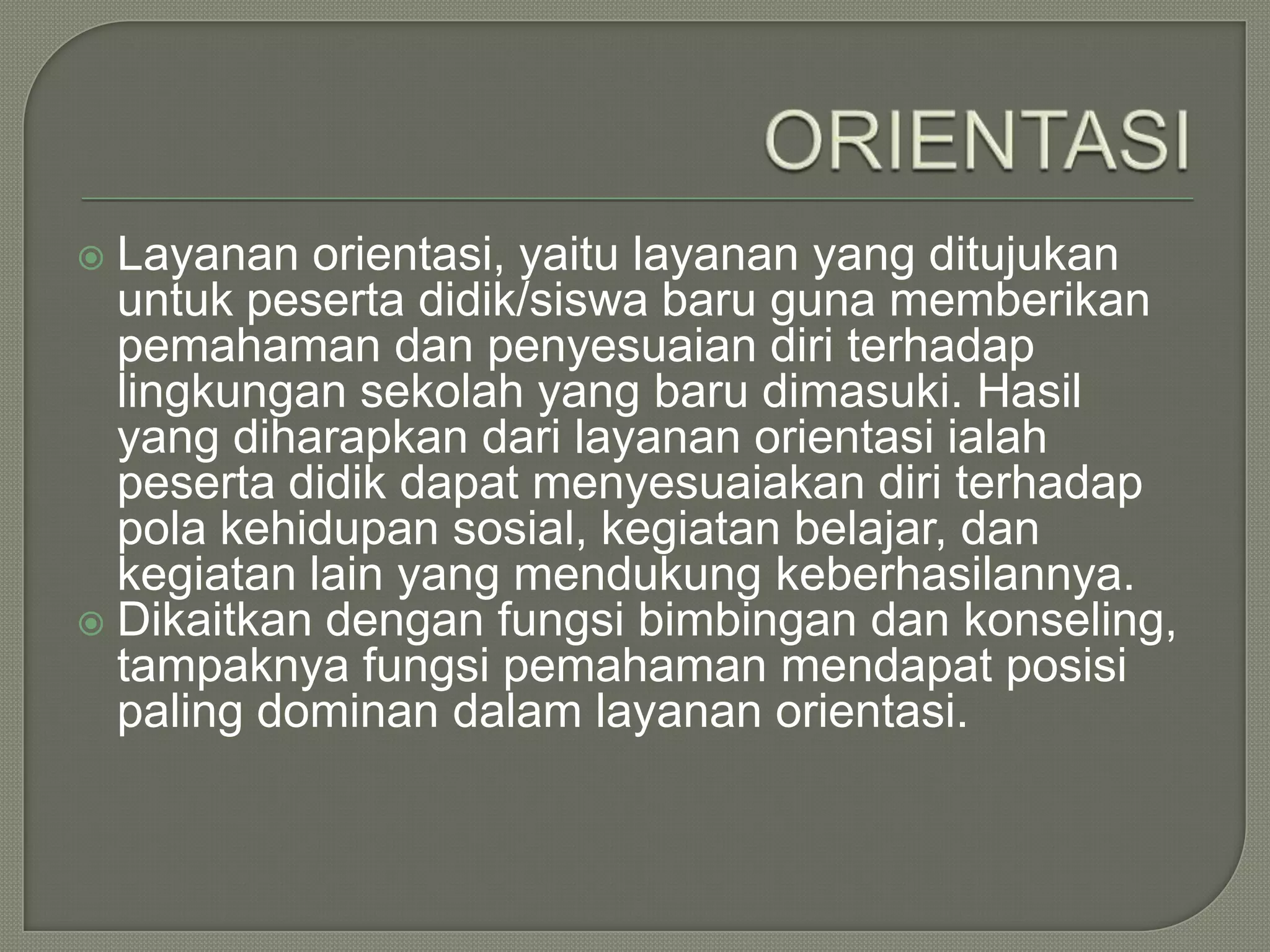 Layanan orientasi, yaitu layanan yang ditujukan
untuk peserta didik/siswa baru guna memberikan
pemahaman dan penyesuaian diri terhadap
lingkungan sekolah yang baru dimasuki. Hasil
yang diharapkan dari layanan orientasi ialah
peserta didik dapat menyesuaiakan diri terhadap
pola kehidupan sosial, kegiatan belajar, dan
kegiatan lain yang mendukung keberhasilannya.
 Dikaitkan dengan fungsi bimbingan dan konseling,
tampaknya fungsi pemahaman mendapat posisi
paling dominan dalam layanan orientasi.


 
