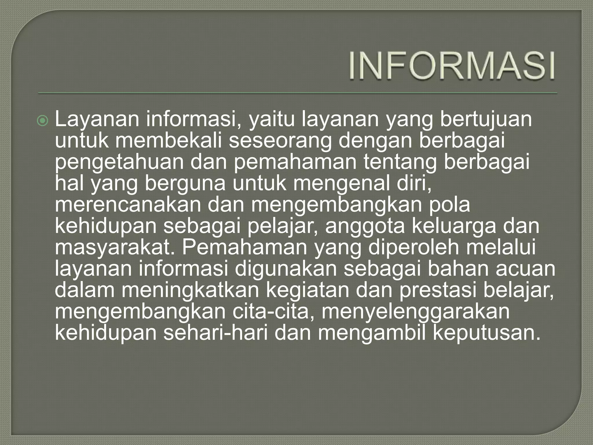 

Layanan informasi, yaitu layanan yang bertujuan
untuk membekali seseorang dengan berbagai
pengetahuan dan pemahaman tentang berbagai
hal yang berguna untuk mengenal diri,
merencanakan dan mengembangkan pola
kehidupan sebagai pelajar, anggota keluarga dan
masyarakat. Pemahaman yang diperoleh melalui
layanan informasi digunakan sebagai bahan acuan
dalam meningkatkan kegiatan dan prestasi belajar,
mengembangkan cita-cita, menyelenggarakan
kehidupan sehari-hari dan mengambil keputusan.

 