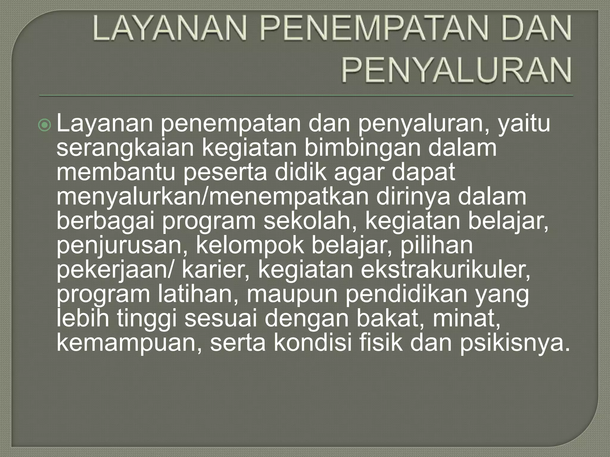  Layanan

penempatan dan penyaluran, yaitu
serangkaian kegiatan bimbingan dalam
membantu peserta didik agar dapat
menyalurkan/menempatkan dirinya dalam
berbagai program sekolah, kegiatan belajar,
penjurusan, kelompok belajar, pilihan
pekerjaan/ karier, kegiatan ekstrakurikuler,
program latihan, maupun pendidikan yang
lebih tinggi sesuai dengan bakat, minat,
kemampuan, serta kondisi fisik dan psikisnya.

 