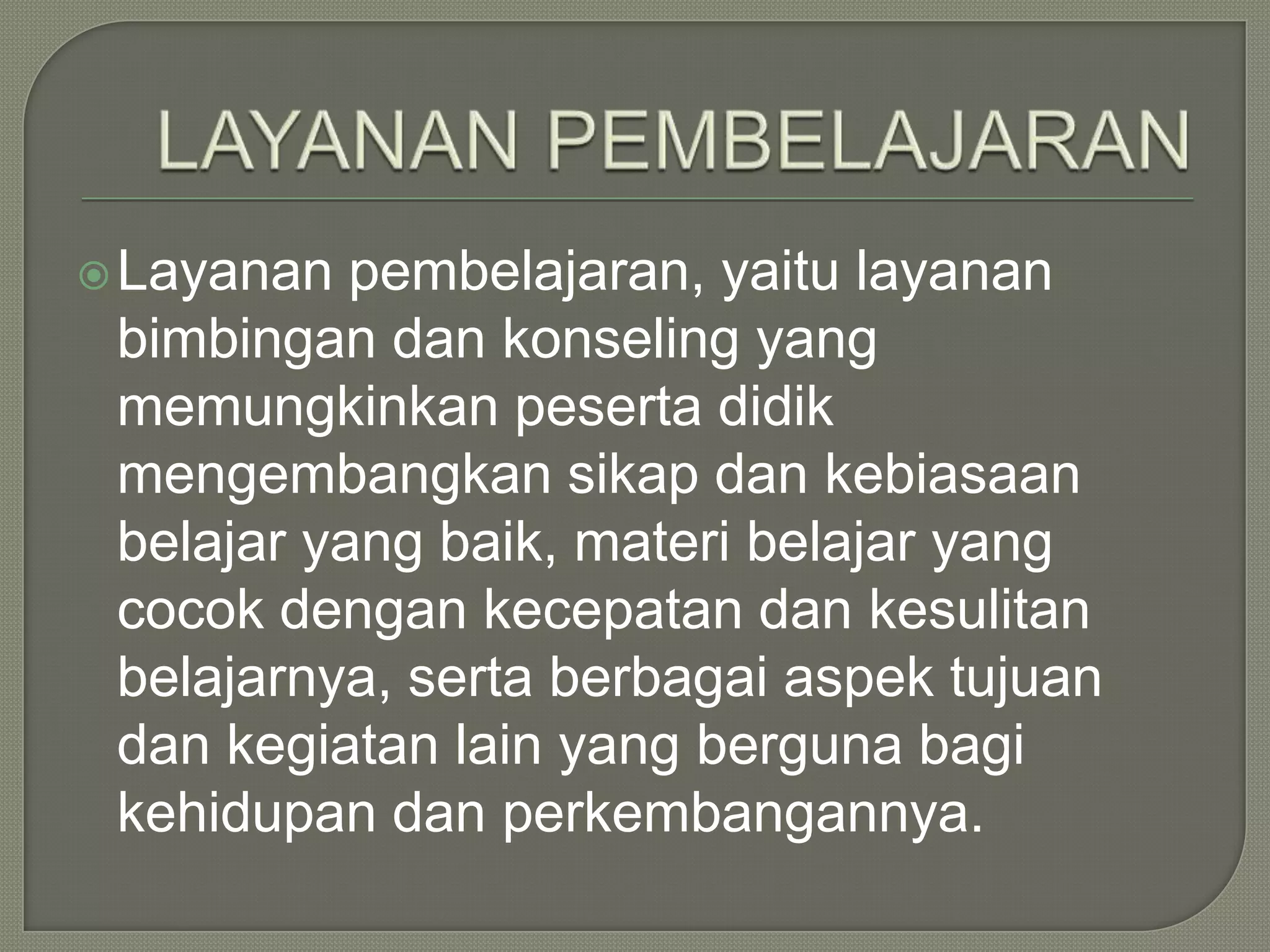  Layanan

pembelajaran, yaitu layanan
bimbingan dan konseling yang
memungkinkan peserta didik
mengembangkan sikap dan kebiasaan
belajar yang baik, materi belajar yang
cocok dengan kecepatan dan kesulitan
belajarnya, serta berbagai aspek tujuan
dan kegiatan lain yang berguna bagi
kehidupan dan perkembangannya.

 