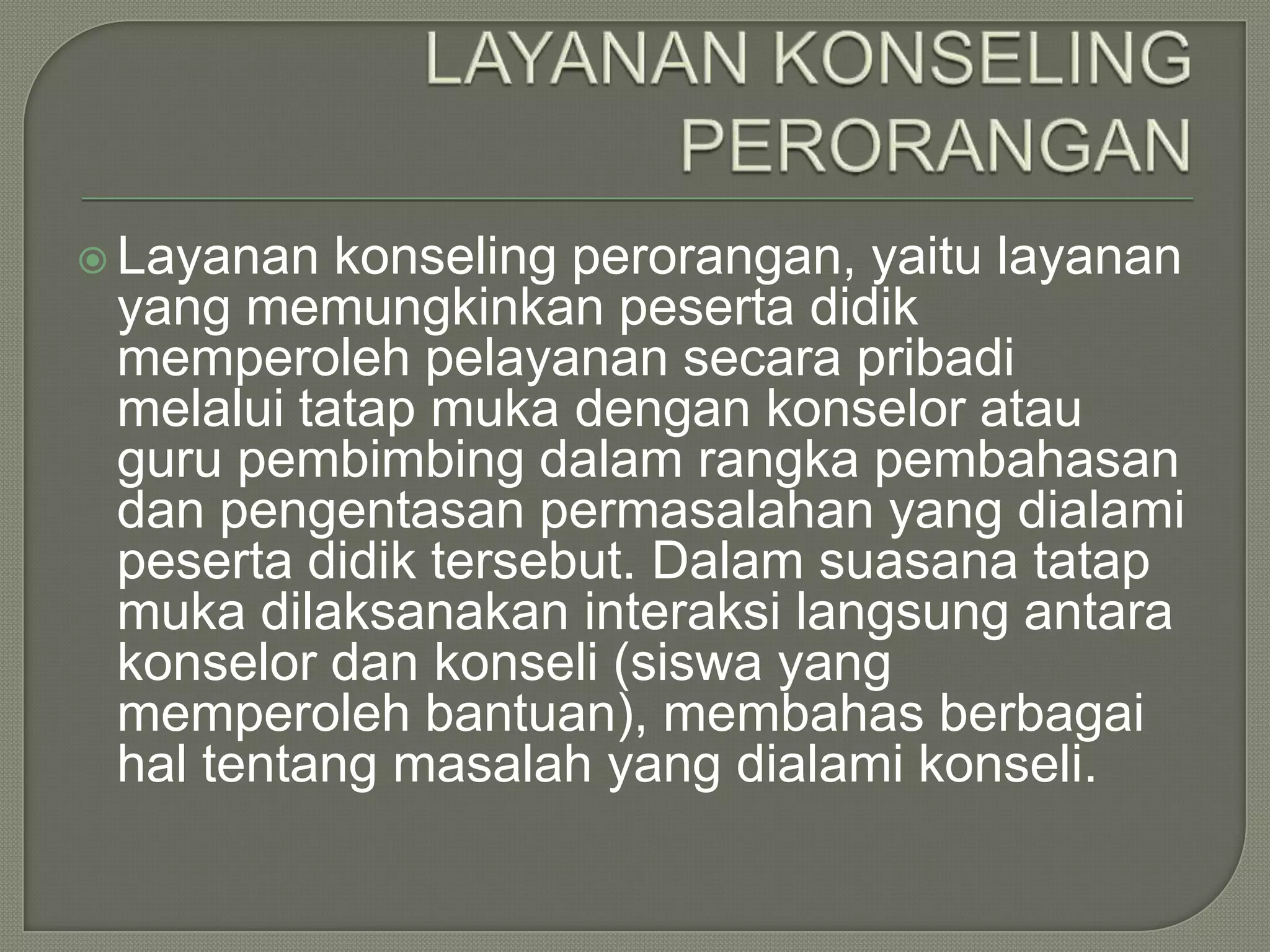  Layanan

konseling perorangan, yaitu layanan
yang memungkinkan peserta didik
memperoleh pelayanan secara pribadi
melalui tatap muka dengan konselor atau
guru pembimbing dalam rangka pembahasan
dan pengentasan permasalahan yang dialami
peserta didik tersebut. Dalam suasana tatap
muka dilaksanakan interaksi langsung antara
konselor dan konseli (siswa yang
memperoleh bantuan), membahas berbagai
hal tentang masalah yang dialami konseli.

 