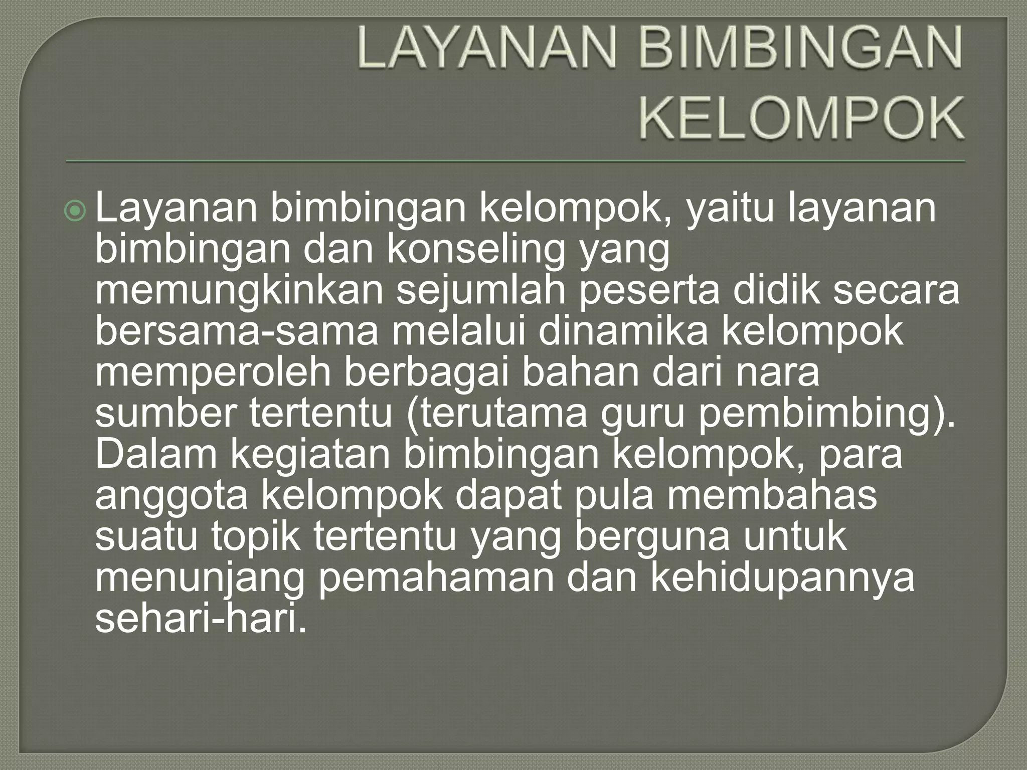  Layanan

bimbingan kelompok, yaitu layanan
bimbingan dan konseling yang
memungkinkan sejumlah peserta didik secara
bersama-sama melalui dinamika kelompok
memperoleh berbagai bahan dari nara
sumber tertentu (terutama guru pembimbing).
Dalam kegiatan bimbingan kelompok, para
anggota kelompok dapat pula membahas
suatu topik tertentu yang berguna untuk
menunjang pemahaman dan kehidupannya
sehari-hari.

 