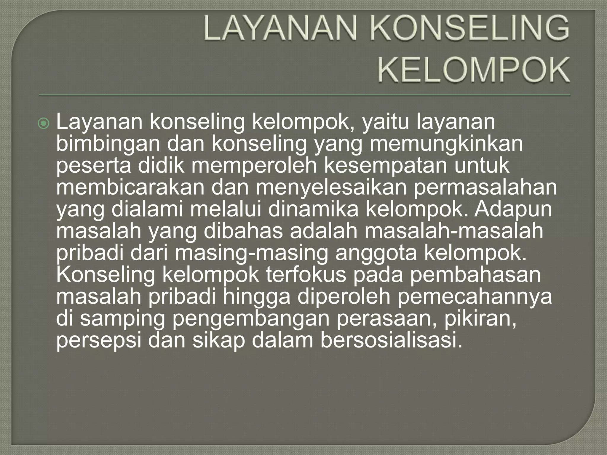 

Layanan konseling kelompok, yaitu layanan
bimbingan dan konseling yang memungkinkan
peserta didik memperoleh kesempatan untuk
membicarakan dan menyelesaikan permasalahan
yang dialami melalui dinamika kelompok. Adapun
masalah yang dibahas adalah masalah-masalah
pribadi dari masing-masing anggota kelompok.
Konseling kelompok terfokus pada pembahasan
masalah pribadi hingga diperoleh pemecahannya
di samping pengembangan perasaan, pikiran,
persepsi dan sikap dalam bersosialisasi.

 