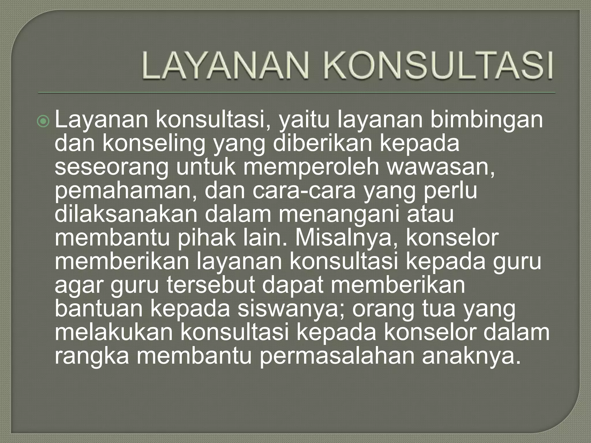  Layanan

konsultasi, yaitu layanan bimbingan
dan konseling yang diberikan kepada
seseorang untuk memperoleh wawasan,
pemahaman, dan cara-cara yang perlu
dilaksanakan dalam menangani atau
membantu pihak lain. Misalnya, konselor
memberikan layanan konsultasi kepada guru
agar guru tersebut dapat memberikan
bantuan kepada siswanya; orang tua yang
melakukan konsultasi kepada konselor dalam
rangka membantu permasalahan anaknya.

 