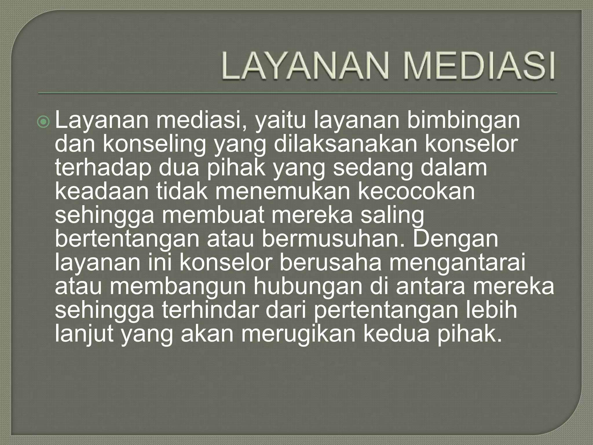  Layanan

mediasi, yaitu layanan bimbingan
dan konseling yang dilaksanakan konselor
terhadap dua pihak yang sedang dalam
keadaan tidak menemukan kecocokan
sehingga membuat mereka saling
bertentangan atau bermusuhan. Dengan
layanan ini konselor berusaha mengantarai
atau membangun hubungan di antara mereka
sehingga terhindar dari pertentangan lebih
lanjut yang akan merugikan kedua pihak.

 
