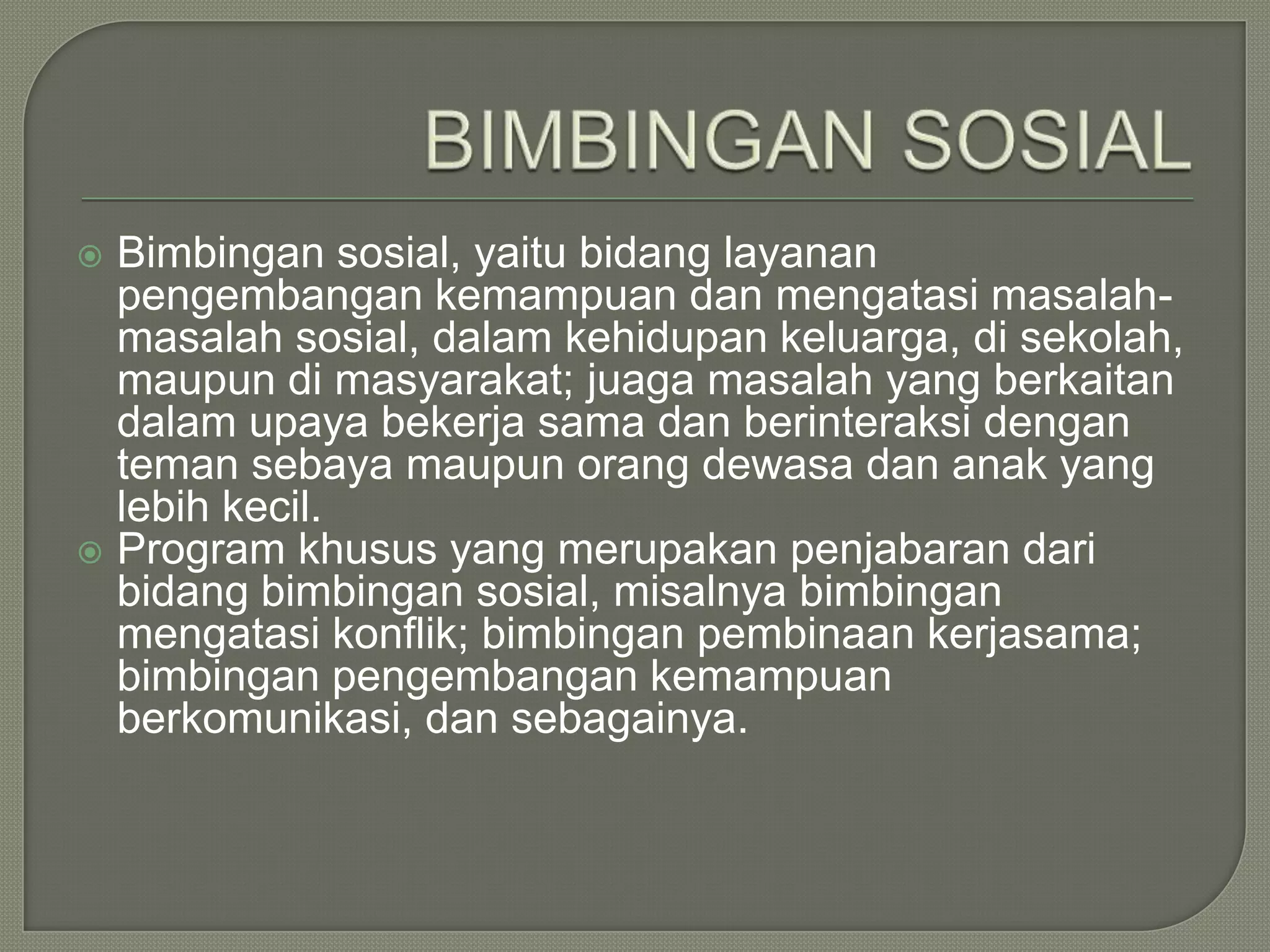 Bimbingan sosial, yaitu bidang layanan
pengembangan kemampuan dan mengatasi masalahmasalah sosial, dalam kehidupan keluarga, di sekolah,
maupun di masyarakat; juaga masalah yang berkaitan
dalam upaya bekerja sama dan berinteraksi dengan
teman sebaya maupun orang dewasa dan anak yang
lebih kecil.
 Program khusus yang merupakan penjabaran dari
bidang bimbingan sosial, misalnya bimbingan
mengatasi konflik; bimbingan pembinaan kerjasama;
bimbingan pengembangan kemampuan
berkomunikasi, dan sebagainya.


 