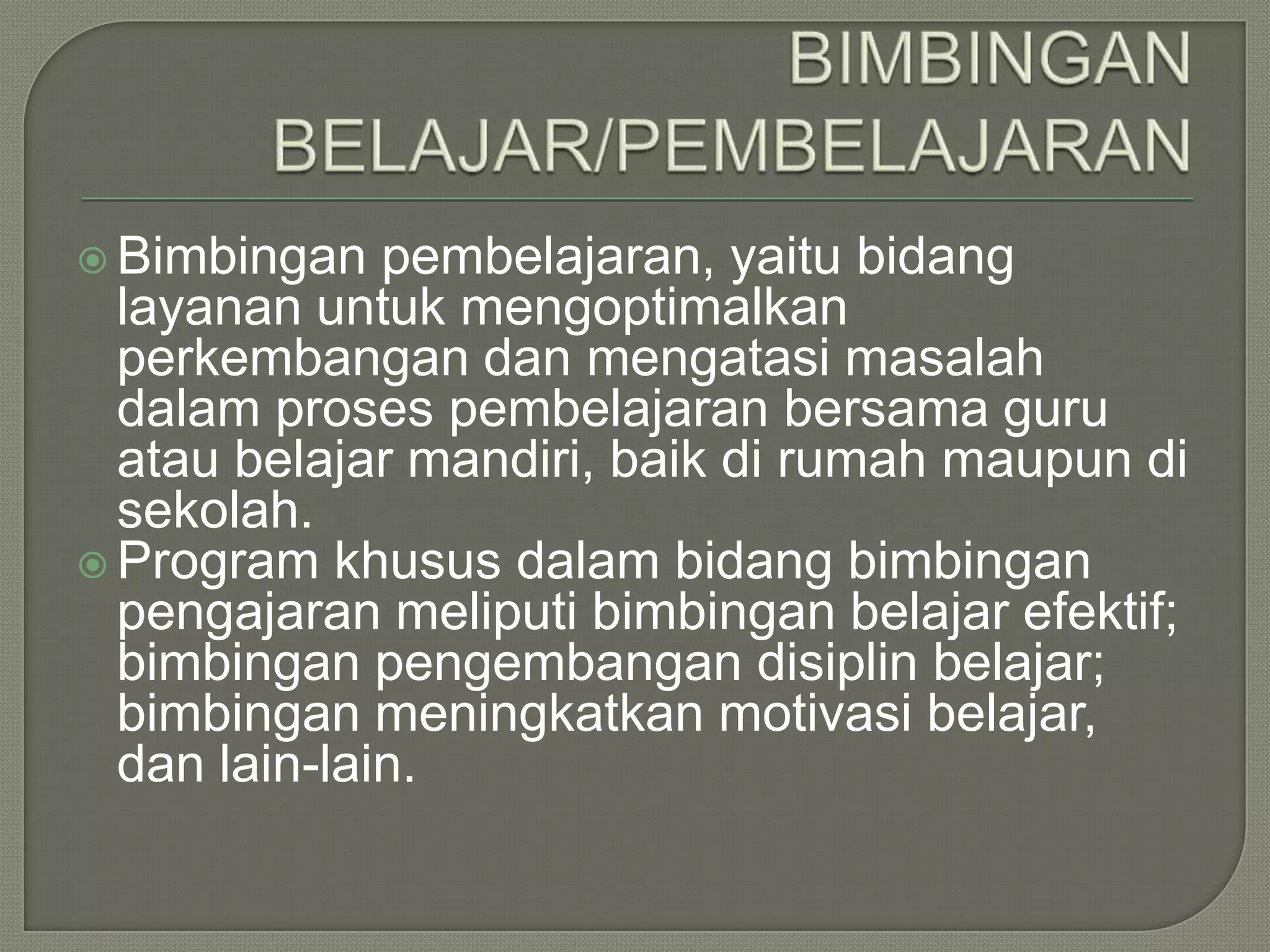  Bimbingan

pembelajaran, yaitu bidang
layanan untuk mengoptimalkan
perkembangan dan mengatasi masalah
dalam proses pembelajaran bersama guru
atau belajar mandiri, baik di rumah maupun di
sekolah.
 Program khusus dalam bidang bimbingan
pengajaran meliputi bimbingan belajar efektif;
bimbingan pengembangan disiplin belajar;
bimbingan meningkatkan motivasi belajar,
dan lain-lain.

 
