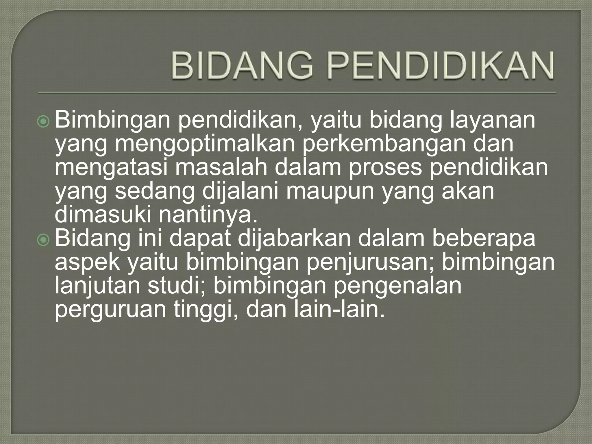  Bimbingan

pendidikan, yaitu bidang layanan
yang mengoptimalkan perkembangan dan
mengatasi masalah dalam proses pendidikan
yang sedang dijalani maupun yang akan
dimasuki nantinya.
 Bidang ini dapat dijabarkan dalam beberapa
aspek yaitu bimbingan penjurusan; bimbingan
lanjutan studi; bimbingan pengenalan
perguruan tinggi, dan lain-lain.

 