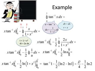 Example
1

ò tan

-1

x dx =

0

½
I 1

x tan x ù û0
1

-1

2
I

x
ò 1+ x 2 dx =
0
x2

t=1+
dt = 2x dx

ù -1
x tan xû
0
2
-1

1

ò

u = tan -1 x
1
du =
dx
2
1+ x

dv = dx
v=x

1 1 2x
x tan -1 xù - ò
dx =
û0
2
2 0 1+ x
ù
1
1
-1 ù1
dx = x tan xû0 - lnuú =
û
2
u
1

ù - 1 ln (1+ x 2 )ù = tan-1 1- 1 ( ln 2 - ln1) = p - 1 ln 2
x tan xû
ú
0
û0
2
2
4 2
-1

1

1

 