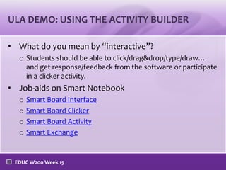 ULA DEMO: USING THE ACTIVITY BUILDER
• What do you mean by “interactive”?
o Students should be able to click/drag&drop/type/draw…
and get response/feedback from the software or participate
in a clicker activity.

• Job-aids on Smart Notebook
o
o
o
o

Smart Board Interface
Smart Board Clicker
Smart Board Activity
Smart Exchange

EDUC W200 Week 15

 