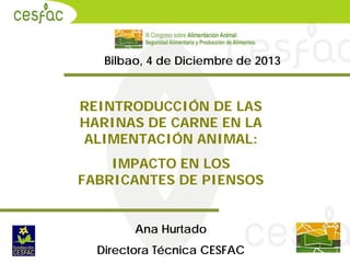 Bilbao, 4 de Diciembre de 2013

REINTRODUCCIÓN DE LAS
HARINAS DE CARNE EN LA
ALIMENTACIÓN ANIMAL:
IMPACTO EN LOS
FABRICANTES DE PIENSOS
Ana Hurtado
Directora Técnica CESFAC

 
