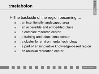 Stadtumbau /
Stadterneuerung

:metabolon
►The backside of the region becoming …
■
■
■
■
■
■
■

… an intentionally landscaped area
… an accessible and embedded place
… a complex research center
… a training and educational center
… a cluster for environmental technology
… a part of an innovative knowledge-based region
… an unusual recreation center

Gdansk, 22 Nov 2013

 