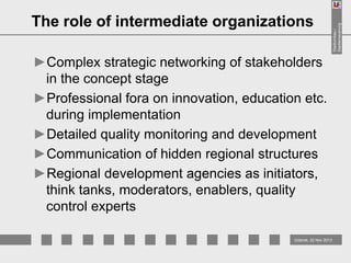 ►Complex strategic networking of stakeholders
in the concept stage
►Professional fora on innovation, education etc.
during implementation
►Detailed quality monitoring and development
►Communication of hidden regional structures
►Regional development agencies as initiators,
think tanks, moderators, enablers, quality
control experts
Gdansk, 22 Nov 2013

Stadtumbau /
Stadterneuerung

The role of intermediate organizations

 