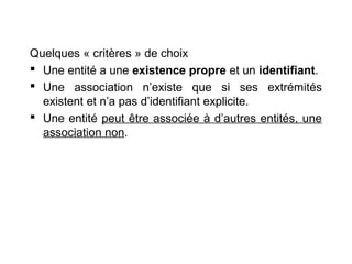 Quelques « critères » de choix
 Une entité a une existence propre et un identifiant.
 Une association n’existe que si ses extrémités
existent et n’a pas d’identifiant explicite.
 Une entité peut être associée à d’autres entités, une
association non.

 