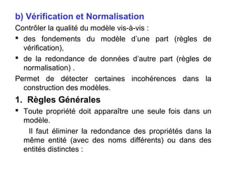 b) Vérification et Normalisation
Contrôler la qualité du modèle vis-à-vis :
 des fondements du modèle d’une part (règles de
vérification),
 de la redondance de données d’autre part (règles de
normalisation) .
Permet de détecter certaines incohérences dans la
construction des modèles.

1. Règles Générales
 Toute propriété doit apparaître une seule fois dans un
modèle.
Il faut éliminer la redondance des propriétés dans la
même entité (avec des noms différents) ou dans des
entités distinctes :

 